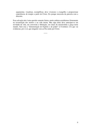 argumentar, visualizar, exemplificar, deve vivenciar o evangelho e proporcionar
   experiências de terapia a partir de Cristo. Eis porque necessita da parceria com a
   diaconia.

Essa salvação não é uma questão somente futura, muito embora acreditemos firmemente
na ressurreição dos mortos e na vida eterna. Mas algo disto deve antecipar-se em
novidade de vida, em conversão e libertação, em sinais de misericórdia e graça neste
mundo. Será esta a “demonstração do Espírito e de poder” (2 Coríntios 2.4) que vai
evidenciar, por si só, que ninguém vem ao Pai senão por Cristo.

                                       ------




                                                                                   9
 