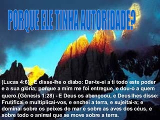 PORQUE ELE TINHA AUTORIDADE? (Lucas 4:6) - E disse-lhe o diabo: Dar-te-ei a ti todo este poder e a sua glória; porque a mim me foi entregue, e dou-o a quem quero .( Gênesis 1:28) - E Deus os abençoou, e Deus lhes disse: Frutificai e multiplicai-vos, e enchei a terra, e sujeitai-a; e dominai sobre os peixes do mar e sobre as aves dos céus, e sobre todo o animal que se move sobre a terra. 
