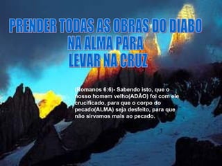 PRENDER TODAS AS OBRAS DO DIABO  NA ALMA PARA LEVAR NA CRUZ (Romanos 6:6)- Sabendo isto, que o nosso homem velho(ADÃO) foi com ele crucificado, para que o corpo do pecado(ALMA) seja desfeito, para que não sirvamos mais ao pecado.  