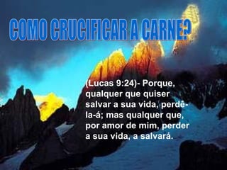 COMO CRUCIFICAR A CARNE? (Lucas 9:24)- Porque, qualquer que quiser salvar a sua vida, perdê-la-á; mas qualquer que, por amor de mim, perder a sua vida, a salvará.  