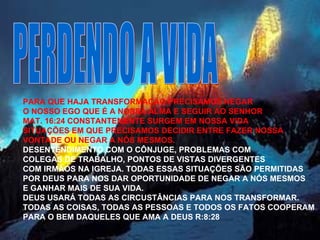 PERDENDO A VIDA PARA QUE HAJA TRANSFORMAÇÃO PRECISAMOS NEGAR  O NOSSO EGO QUE É A NOSSA ALMA E SEGUIR AO SENHOR MAT. 16:24 CONSTANTEMENTE SURGEM EM NOSSA VIDA  SITUAÇÕES EM QUE PRECISAMOS DECIDIR ENTRE FAZER NOSSA VONTADE OU NEGAR A NÓS MESMOS. DESENTENDIMENTO COM O CÔNJUGE, PROBLEMAS COM  COLEGAS DE TRABALHO, PONTOS DE VISTAS DIVERGENTES COM IRMÃOS NA IGREJA. TODAS ESSAS SITUAÇÕES SÃO PERMITIDAS  POR DEUS PARA NOS DAR OPORTUNIDADE DE NEGAR A NÓS MESMOS E GANHAR MAIS DE SUA VIDA. DEUS USARÁ TODAS AS CIRCUSTÂNCIAS PARA NOS TRANSFORMAR. TODAS AS COISAS, TODAS AS PESSOAS E TODOS OS FATOS COOPERAM  PARA O BEM DAQUELES QUE AMA A DEUS R:8:28 