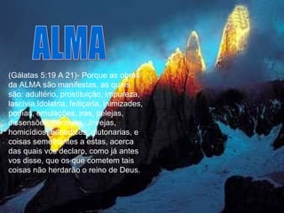 (Gálatas 5:19 A 21)- Porque as obras da ALMA são manifestas, as quais são: adultério, prostituição, impureza, lascívia,Idolatria, feitiçaria, inimizades, porfias, emulações, iras, pelejas, dissensões, heresias,  Invejas, homicídios, bebedices, glutonarias, e coisas semelhantes a estas, acerca das quais vos declaro, como já antes vos disse, que os que cometem tais coisas não herdarão o reino de Deus.  ALMA 