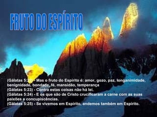 FRUTO DO ESPÍRITO (Gálatas 5:22) - Mas o fruto do Espírito é: amor, gozo, paz, longanimidade, benignidade, bondade, fé, mansidão, temperança (Gálatas 5:23) - Contra estas coisas não há lei.  (Gálatas 5:24) - E os que são de Cristo crucificaram a carne com as suas paixões e concupiscências.  (Gálatas 5:25) - Se vivemos em Espírito, andemos também em Espírito.  