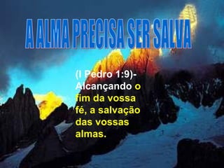 (I Pedro 1:9)- Alcançando   o fim da vossa fé, a salvação das vossas almas.  A ALMA PRECISA SER SALVA 
