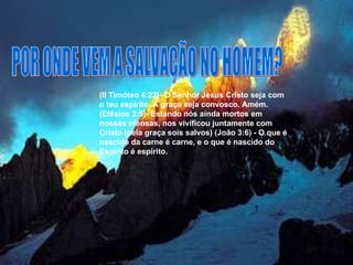 POR ONDE VEM A SALVAÇÃO NO HOMEM? (II Timóteo 4:22)- O Senhor Jesus Cristo seja com o teu espírito. A graça seja convosco. Amém. (Efésios 2:5)- Estando nós ainda mortos em nossas ofensas, nos vivificou juntamente com Cristo (pela graça sois salvos) (João 3:6) - O que é nascido da carne é carne, e o que é nascido do Espírito é espírito.  