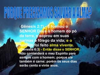 PORQUE PRECISAMOS SALVAR A ALMA? ( Gênesis 2:7) - E formou o SENHOR Deus o homem do pó da terra, e soprou em suas narinas o fôlego da vida;  e o  homem foi feito  alma vivente.   (Gênesis 6:3 ) - Então disse o SENHOR:  Não contenderá o meu Espírito para sempre com o homem; porque ele também é carne; porém os seus dias serão cento e vinte anos.  
