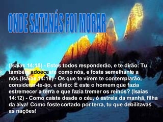 ONDE SATANÁS FOI MORAR (Isaías 14:10) - Estes todos responderão, e te dirão: Tu também  adoece ste como nós, e foste semelhante a nós.(Isaías 14:16) - Os que te virem te contemplarão, considerar-te-ão, e dirão: É este o homem que fazia estremecer a terra e que fazia tremer os reinos? (Isaías 14:12) - Como caíste desde o céu, ó estrela da manhã, filha da alva! Como foste cortado por terra, tu que debilitavas as nações!   