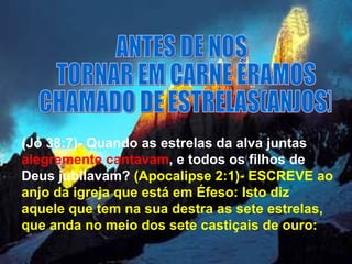 ANTES DE NOS TORNAR EM CARNE ÉRAMOS CHAMADO DE ESTRELAS(ANJOS) (Jó 38:7)- Quando as estrelas da alva juntas  alegremente   cantavam , e todos os filhos de Deus jubilavam?  (Apocalipse 2:1)- ESCREVE ao anjo da igreja que está em Éfeso: Isto diz aquele que tem na sua destra as sete estrelas, que anda no meio dos sete castiçais de ouro:  