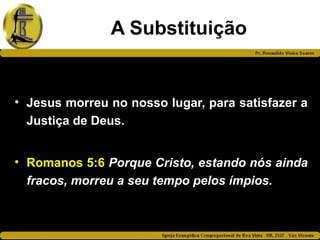 A Substituição
• Jesus morreu no nosso lugar, para satisfazer a
Justiça de Deus.
• Romanos 5:6 Porque Cristo, estando nós ainda
fracos, morreu a seu tempo pelos ímpios.
 