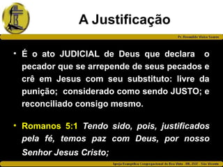 A Justificação
• É o ato JUDICIAL de Deus que declara o
pecador que se arrepende de seus pecados e
crê em Jesus com seu substituto: livre da
punição; considerado como sendo JUSTO; e
reconciliado consigo mesmo.
• Romanos 5:1 Tendo sido, pois, justificados
pela fé, temos paz com Deus, por nosso
Senhor Jesus Cristo;
 