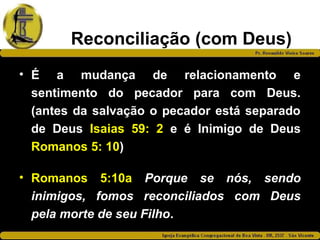 Reconciliação (com Deus)
• É a mudança de relacionamento e
sentimento do pecador para com Deus.
(antes da salvação o pecador está separado
de Deus Isaias 59: 2 e é Inimigo de Deus
Romanos 5: 10)
• Romanos 5:10a Porque se nós, sendo
inimigos, fomos reconciliados com Deus
pela morte de seu Filho.
 