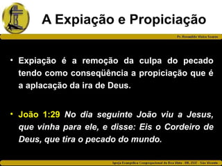 A Expiação e Propiciação
• Expiação é a remoção da culpa do pecado
tendo como conseqüência a propiciação que é
a aplacação da ira de Deus.
• João 1:29 No dia seguinte João viu a Jesus,
que vinha para ele, e disse: Eis o Cordeiro de
Deus, que tira o pecado do mundo.
 