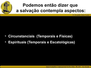 Podemos então dizer que
a salvação contempla aspectos:
• Circunstanciais (Temporais e Físicas)
• Espirituais (Temporais e Escatológicas)
 