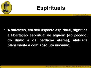 Espirituais
• A salvação, em seu aspecto espiritual, significa
a libertação espiritual de alguém (do pecado,
do diabo e da perdição eterna), efetuada
plenamente e com absoluto sucesso.
 