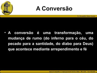 A Conversão
• A conversão é uma transformação, uma
mudança de rumo (do inferno para o céu, do
pecado para a santidade, do diabo para Deus)
que acontece mediante arrependimento e fé
 