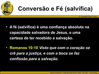 Conversão e Fé (salvífica)
• A fé (salvífica) é uma confiança absoluta na
capacidade salvadora de Jesus, e uma
certeza de ter recebido a salvação.
• Romanos 10:10 Visto que com o coração se
crê para a justiça, e com a boca se faz
confissão para a salvação.
 