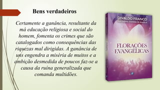 Certamente a ganância, resultante da
má educação religiosa e social do
homem, fomenta os crimes que são
catalogados como consequências das
riquezas mal dirigidas. A ganância de
uns engendra a miséria de muitos e a
ambição desmedida de poucos faz-se a
causa da ruína generalizada que
comanda multidões.
Bens verdadeiros
 