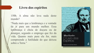 Livro dos espíritos
150b. A alma não leva nada deste
mundo?
“Nada mais que a lembrança e a vontade
de ir para um mundo melhor. Essa
lembrança é cheia de doçura ou de
amargor, segundo o emprego que fez da
vida. Quanto mais pura ela for, mais
compreende a futilidade do que deixou
sobre a Terra.”
 