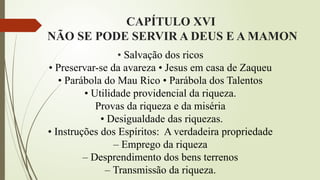 CAPÍTULO XVI
NÃO SE PODE SERVIR A DEUS E A MAMON
• Salvação dos ricos
• Preservar-se da avareza • Jesus em casa de Zaqueu
• Parábola do Mau Rico • Parábola dos Talentos
• Utilidade providencial da riqueza.
Provas da riqueza e da miséria
• Desigualdade das riquezas.
• Instruções dos Espíritos: A verdadeira propriedade
– Emprego da riqueza
– Desprendimento dos bens terrenos
– Transmissão da riqueza.
 