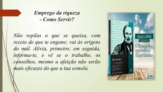 Não repilas o que se queixa, com
receio de que te engane; vai às origens
do mal. Alivia, primeiro; em seguida,
informa-te, e vê se o trabalho, os
conselhos, mesmo a afeição não serão
mais eficazes do que a tua esmola.
Emprego da riqueza
- Como Servir?
 