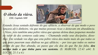 Estando Jesus sentado defronte do gaz ofilácio, a observar de que modo o povo
lançava ali o dinheiro, viu que muitas pessoas ricas o deitavam em abundância.
– Nisso, veio também uma pobre viúva que apenas deitou duas pequenas moedas
do valor de dez centavos cada uma. – Chamando então seus discípulos, disse-
lhes: Em verdade vos digo que esta pobre viúva deu muito mais do que todos os
que antes puseram suas dádivas no gaz ofilácio; – por isso que todos os outros
deram do que lhes abunda, ao passo que ela deu do que lhe faz falta, deu
mesmo tudo o que tinha para seu sustento. (S. MARCOS, 12:41 a44; S.
LUCAS, 21:1 a 4.)
O óbolo da viúva.
ESE. Capítulo XIII
 
