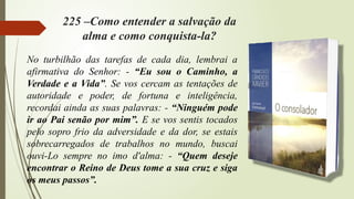 225 –Como entender a salvação da
alma e como conquista-la?
No turbilhão das tarefas de cada dia, lembrai a
afirmativa do Senhor: - “Eu sou o Caminho, a
Verdade e a Vida”. Se vos cercam as tentações de
autoridade e poder, de fortuna e inteligência,
recordai ainda as suas palavras: - “Ninguém pode
ir ao Pai senão por mim”. E se vos sentis tocados
pelo sopro frio da adversidade e da dor, se estais
sobrecarregados de trabalhos no mundo, buscai
ouvi-Lo sempre no imo d'alma: - “Quem deseje
encontrar o Reino de Deus tome a sua cruz e siga
os meus passos”.
 