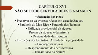 CAPÍTULO XVI
NÃO SE PODE SERVIR A DEUS E A MAMON
• Salvação dos ricos
• Preservar-se da avareza • Jesus em casa de Zaqueu
• Parábola do Mau Rico • Parábola dos Talentos
• Utilidade providencial da riqueza.
Provas da riqueza e da miséria
• Desigualdade das riquezas.
• Instruções dos Espíritos: A verdadeira propriedade
– Emprego da riqueza
– Desprendimento dos bens terrenos
– Transmissão da riqueza.
 