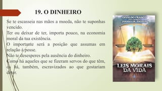 19. O DINHEIRO
Se te escasseia nas mãos a moeda, não te suponhas
vencido.
Ter ou deixar de ter, importa pouco, na economia
moral da tua existência.
O importante será a posição que assumas em
relação à posse.
Não te desesperes pela ausência do dinheiro.
Como há aqueles que se fizeram servos do que têm,
os há, também, escravizados ao que gostariam
deter.
 