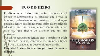 19. O DINHEIRO
O dinheiro é meio, não meta. Imprescindível
colocar-te jubilosamente na situação que a vida te
brindou, padronizando as diretrizes e os desejos
pessoais dentro dos limites transitórios da experiência
educativa por que passas, consequência natural do
mau uso que fizeste do dinheiro que um dia
possuíste.
Por outros recursos poderás ajudar o próximo e erigir
a felicidade pessoal, conforme as luminosas lições
com que o Evangelho te pode enriquecer a vida.
Essencial é viver bem e em paz com ou sem o
dinheiro.
 