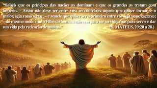 “Sabeis que os príncipes das nações as dominam e que os grandes as tratam com
império. – Assim não deve ser entre vós; ao contrário, aquele que quiser tornar-se o
maior, seja vosso servo; – e aquele que quisersero primeiro entre vós seja vosso escravo;
–domesmomodoqueoFilhodohomemnãoveioparaserservido,masparaserviredar
suavidapelaredençãodemuitos.” (S.MATEUS,20:20a28.)
 