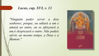 Lucas, cap. XVI, v. 13
"Ninguém poder servir a dois
senhores; porque, ou odiará a um e
amará ao outro, ou se afeiçoará a
um e desprezará o outro. Não podeis
servir, ao mesmo tempo, a Deus e a
Mamon."
 