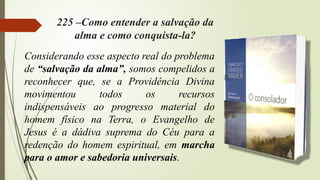 225 –Como entender a salvação da
alma e como conquista-la?
Considerando esse aspecto real do problema
de “salvação da alma”, somos compelidos a
reconhecer que, se a Providência Divina
movimentou todos os recursos
indispensáveis ao progresso material do
homem físico na Terra, o Evangelho de
Jesus é a dádiva suprema do Céu para a
redenção do homem espiritual, em marcha
para o amor e sabedoria universais.
 