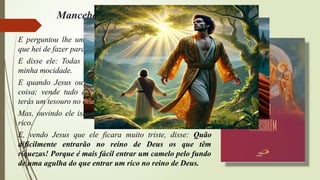 Mancebo rico - Lucas, cap. XVIII, v. 18-30
E perguntou lhe um certo príncipe, dizendo: Bom Mestre,
que hei de fazer para herdar a vida eterna?
E disse ele: Todas essas coisas tenho observado desde a
minha mocidade.
E quando Jesus ouviu isto, disse-lhe: Ainda te falta uma
coisa; vende tudo quanto tens, reparte-o pelos pobres, e
terás um tesouro no céu; vem, e segue-me.
Mas, ouvindo ele isto, ficou muito triste, porque era muito
rico.
E, vendo Jesus que ele ficara muito triste, disse: Quão
dificilmente entrarão no reino de Deus os que têm
riquezas! Porque é mais fácil entrar um camelo pelo fundo
de uma agulha do que entrar um rico no reino de Deus.
 