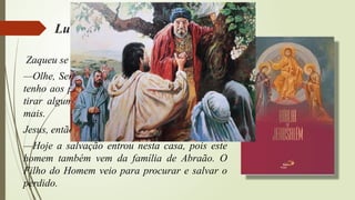 Lucas, cap. XIX, v. 1 à 10
Zaqueu se levantou e disse:
—Olhe, Senhor! Eu darei metade de tudo o que
tenho aos pobres e, se enganei alguém para lhe
tirar alguma coisa, eu devolverei quatro vezes
mais.
Jesus, então, lhe disse:
—Hoje a salvação entrou nesta casa, pois este
homem também vem da família de Abraão. O
Filho do Homem veio para procurar e salvar o
perdido.
 