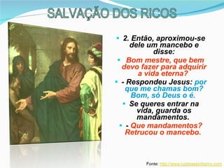 2. Então, aproximou-se dele um mancebo e disse: Bom mestre, que bem devo fazer para adquirir a vida eterna?   - Respondeu Jesus:  por que me chamas bom?   Bom, só Deus o é.   Se queres entrar na vida, guarda os mandamentos.  -  Que mandamentos? Retrucou o mancebo.   SALVAÇÃO DOS RICOS 