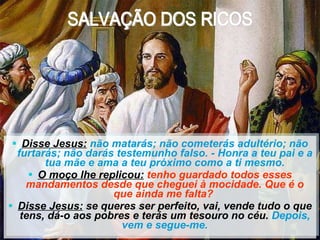 Disse Jesus:   não matarás; não cometerás adultério; não furtarás; não darás testemunho falso. - Honra a teu pai e a tua mãe e ama a teu próximo como a ti mesmo. O moço lhe replicou:   tenho guardado todos esses mandamentos desde que cheguei à mocidade. Que é o que ainda me falta?  Disse Jesus:  se queres ser perfeito, vai, vende tudo o que tens, dá-o aos pobres e terás um tesouro no céu.  Depois, vem e segue-me. NÃO SE PODE SERVIR A DEUS E A MAMON CAPÍTULO XVI – O EVANGELHO SEGUNDO O ESPIRITISMO SALVAÇÃO DOS RICOS 