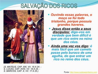 Ouvindo essas palavras, o moço se foi todo tristonho, porque possuía grandes haveres.  Jesus disse então a seus discípulos:   digo-vos em verdade que bem difícil é que um rico entre no reino dos céus.  Ainda uma vez vos digo :  é mais fácil que um camelo passe pelo buraco de uma agulha, do que entrar um rico no reino dos céus. (S. MATEUS, CAP. XIX, VV. 16 A 24. - S. LUCAS, CAP. XVIII, VV. 18 A 25. - S. MARCOS, CAP. X, VV. 17 A 25.) SALVAÇÃO DOS RICOS 