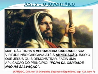 Jesus e o jovem Rico O QUE JESUS LHE PROPUNHA ERA UMA  PROVA DECISIVA,  DESTINADA A  PÔR A NU  O  FUNDO DO SEU PENSAMENTO.  (KARDEC, Do Livro: O Evangelho Segundo o Espiritismo, cap. XVI, item 7) ELE PODIA, SEM DÚVIDA, SER UM HOMEM PERFEITAMENTE HONESTO NA OPINIÃO DO MUNDO, NÃO CAUSAR DANO A NINGUÉM, NÃO MALDIZER DO PRÓXIMO, NÃO SER VÃO, NEM ORGULHOSO, HONRAR A SEU PAI E A SUA MÃE. MAS, NÃO TINHA A  VERDADEIRA CARIDADE;  SUA VIRTUDE NÃO CHEGAVA ATÉ À  ABNEGAÇÃO . ISSO O QUE JESUS QUIS DEMONSTRAR. FAZIA UMA APLICAÇÃO DO PRINCÍPIO:  "FORA DA CARIDADE NÃO HÁ SALVAÇÃO".  