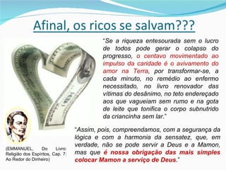 “ Se a riqueza entesourada sem o lucro de todos pode gerar o colapso do progresso,  o centavo movimentado ao impulso da caridade é o avivamento do amor na Terra , por transformar-se, a cada minuto, no remédio ao enfermo necessitado, no livro renovador das vítimas do desânimo, no teto endereçado aos que vagueiam sem rumo e na gota de leite que tonifica o corpo subnutrido da criancinha sem lar .” “ Assim, pois, compreendamos, com a segurança da lógica e com a harmonia da sensatez, que, em verdade, não se pode servir a Deus e a Mamon, mas que  é nossa obrigação das mais simples colocar Mamon a serviço de Deus .” (EMMANUEL, Do Livro: Religião dos Espíritos, Cap. 7: Ao Redor do Dinheiro) 