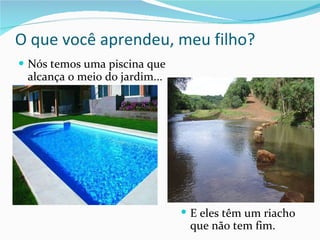 O que você aprendeu, meu filho? Nós temos uma piscina que alcança o meio do jardim... E eles têm um riacho que não tem fim. 