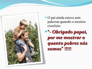 O pai ainda estava sem palavras quando o menino concluiu: “ -  Obrigado papai, por me mostrar o quanto pobres nós somos ” !!!!! 