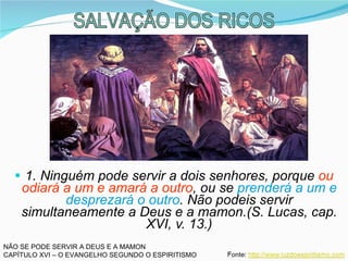 1. Ninguém pode servir a dois senhores, porque  ou odiará a um e amará a outro , ou se  prenderá a um e desprezará o outro . Não podeis servir simultaneamente a Deus e a mamon.(S. Lucas, cap. XVI, v. 13.) NÃO SE PODE SERVIR A DEUS E A MAMON CAPÍTULO XVI – O EVANGELHO SEGUNDO O ESPIRITISMO SALVAÇÃO DOS RICOS 