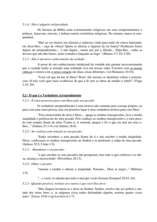5.1.4 - Não é adquirir religiosidade:
Os fariseus da Bíblia eram extremamente religiosos em seus comportamentos e
práticas. Jejuavam, oravam, e tinham muitas cerimônias religiosas. No entanto, nunca se arre-
pendiam.
"Mas ao ver muitos nos fariseus e saduceus vindo para onde ele estava batizando,
ele disse-lhes: - raça de víbora! Quem os alertou a fugirem da ira futura? Produzam frutos
dignos do arrependimento.... e não digam... temos por pai a Abraão... Digo-lhes... todas as
árvores que não dão frutos, serão cortadas e lançadas ao fogo." (Mateus 3:7-10; 5:20).
5.1.5 - Não é um mero conhecimento da verdade:
A posse de um conhecimento intelectual da verdade não garante necessariamente
que a verdade tenha se tornado uma realidade viva em nossas vidas. Crermos com as nossas
cabeças e cremos com o nosso coração são duas coisas diferentes. (ver Romanos 10:10).
"Você crê que há um só Deus? Bom! Até mesmo os demônios crêem e estreme-
cem. O tolo você quer mais evidências de que a fé sem as obras de retidão é inútil?' (Tiago
2:19, 20).
5.2 - O que é o Verdadeiro Arrependimento
5.2.1 - É estar pesaroso para com Deus pelo seu pecado:
O verdadeiro arrependimento é uma tristeza não somente para consigo próprio, ou
para com uma outra pessoa, mas em primeiro lugar é uma verdadeira tristeza para com Deus.
"Tem misericórdia de mim ó Deus..., apaga as minhas transgressões, lava a minha
iniqüidade e purifica-me do meu pecado. Pois conheço as minhas transgressões e o meu peca-
do está sempre diante de mim. Contra ti, ti somente, pequei e fiz o que era mal aos teus o-
lhos..." (Salmos 51:1-4) (ver Salmos 38:8).
5.2.2 - Ser realista com relação ao seu pecado:
"Então reconheci o meu pecado diante de ti e não encobri a minha iniqüidade.
Disse: confessarei as minhas transgressões ao Senhor e tu perdoaste a culpa do meu pecado.
(Salmos 32:5; I João 1:9).
5.2.3 - Abandonar o seu pecado:
"o que encobre os seus pecados não prosperará, mas todo o que confessa e os dei-
xa, alcança a misericórdia" (Provérbios 28:13).
5.2.4 - Odiar o pecado:
"Amaste a retidão e odiaste a iniqüidade. Portanto... Deus te ungiu..." (Hebreus
1:9).
"... e vocês se odiarão por todo o mal que vocês fizeram (Ezequiel 20:43, 44).
5.2.5 - Quando possível, restituir aos outros o que você lhes deve:
"Mas Zaqueu levantou-se e disse ao Senhor: Senhor, resolvo dar aos pobres a me-
tade dos meus bens; e, se nalguma coisa tenho defraudado alguém, restituo quatro vezes
mais." (Lucas 19:8) (veja Levítico 6:1-7).
 