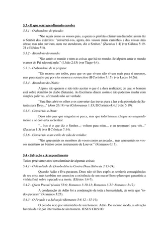 5.3 - O que o arrependimento envolve
5.3.1 - O abandono do pecado:
"Não sejais como os vossos pais, a quem os profetas clamavam dizendo: assim diz
o Senhor dos exércitos: "convertei-vos, agora, dos vossos maus caminhos e das vossas más
obras; mas não ouviram, nem me atenderam, diz o Senhor." (Zacarias 1:4) (ver Gálatas 5:19-
21 e Efésios 5:5).
5.3.2 - Abandono do mundo:
"Não ameis o mundo e nem as coisas que há no mundo. Se alguém amar o mundo
o amor do Pai não está nele." (I João 2:15) (ver Tiago 4:4).
5.3.3 - O abandono de si próprio:
"Ele morreu por todos, para que os que vivem não vivam mais para si mesmos,
mas para aquele que por eles morreu e ressuscitou (II Coríntios 5:15). (ver Lucas 14:26).
5.3.4 - Abandono do Diabo:
Alguns não querem e não irão aceitar o que é a dura realidade; de que, o homem
está sobre domínio do diabo (Satanás). As Escrituras dizem assim e não podemos mudar com
simples palavras, afirmando não ser verdade.
"Para lhes abrir os olhos e os converter das trevas para a luz e da potestade de Sa-
tanás para Deus..." (Atos 26:18) ver (Colossenses 1:13; II Coríntios4:4; I João 5:19).
5.3.5 - Conversão a Deus:
Deus não quer que ninguém se perca, mas que todo homem chegue ao arrependi-
mento e se converta ao Senhor.
"... Isto é o que diz o Senhor...: voltem para mim.... e eu retornarei para vós..."
(Zacarias 1:3) (ver II Crônicas 7;14).
5.3.6 - Conversão a um estilo de vida de retidão:
"Não apresenteis os membros do vosso corpo ao pecado... mas apresenteis os vos-
sos membros ao Senhor como instrumento de Louvor." (Romanos 6:13).
5.4 - Salvação e Arrependimento
Todos precisamos nos conscientizar de algumas coisas:
5.4.1 - O Resultado da Desobediência Contra Deus (Gênesis 3:15-24):
Quando Adão e Eva pecaram, Deus não só lhes expôs as terríveis conseqüências
de seu erro, mas também nos anunciou a existência de um maravilhoso plano que garantiria a
vitória final sobre o pecado e a morte. (Efésios 1:4-7).
5.4.2 - Quem Pecou? (Isaías 53:6; Romanos 3:10-13; Romanos 3:23; Romanos 5:12):
A condenação de Adão foi a condenação de toda a humanidade, de sorte que "to-
dos pecaram" (Romanos 3:23).
5.4.3 - O Pecado e a Salvação (Romanos 5:6-12 ; 15-19):
O pecado veio por intermédio de um homem: Adão. Do mesmo modo, a salvação
haveria de vir por intermédio de um homem. JESUS CRISTO.
 