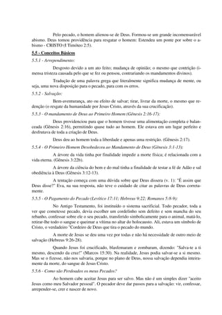 Pelo pecado, o homem alienou-se de Deus. Formou-se um grande incomensurável
abismo. Deus tomou providência para resgatar o homem: Estendeu um ponte por sobre o a-
bismo - CRISTO (I Timóteo 2:5).
5.5 - Conceitos Básicos
5.5.1 - Arrependimento:
Desgosto devido a um ato feito; mudança de opinião; o mesmo que contrição (i-
mensa tristeza causada pelo que se fez ou pensou, contrariando os mandamentos divinos).
Tradução de uma palavra grega que literalmente significa mudança de mente, ou
seja, uma nova disposição para o pecado, para com os erros.
5.5.2 - Salvação:
Bem-aventurança, ato ou efeito de salvar; tirar, livrar da morte, o mesmo que re-
denção (o resgate da humanidade por Jesus Cristo, através da sua crucificação).
5.5.3 - O mandamento de Deus ao Primeiro Homem (Gênesis 2:16-17):
Deus providenciou para que o homem tivesse uma alimentação completa e balan-
ceada (Gênesis 2:16), permitindo quase tudo ao homem. Ele estava em um lugar perfeito e
desfrutava de toda a criação de Deus.
Deus deu ao homem toda a liberdade e apenas uma restrição. (Gênesis 2:17).
5.5.4 - O Primeiro Homem Desobedeceu ao Mandamento de Deus (Gênesis 3:1-13):
A árvore da vida tinha por finalidade impedir a morte física; é relacionada com a
vida eterna. (Gênesis 3:22b).
A árvore da ciência do bem e do mal tinha a finalidade de testar a fé de Adão e sal
obediência à Deus (Gênesis 3:12-13).
A tentação começa com uma dúvida sobre que Deus dissera (v. 1): "É assim que
Deus disse?" Eva, na sua resposta, não teve o cuidado de citar as palavras de Deus correta-
mente.
5.5.5 - O Pagamento do Pecado (Levítico 17:11; Hebreus 9:22; Romanos 5:8-9):
No Antigo Testamento, foi instituído o sistema sacrificial. Todo pecador, toda a
ver que cometesse pecado, devia escolher um cordelinho sem defeito e sem mancha do seu
rebanho, confessar sobre ele o seu pecado, transferido simbolicamente para o animal, matá-lo,
retirar-lhe todo o sangue e queimar a vítima no altar do holocausto. Ali, estava um símbolo de
Cristo, o verdadeiro "Cordeiro de Deus que tira o pecado do mundo.
A morte de Jesus se deu uma vez por todas e não há necessidade de outro meio de
salvação (Hebreus 9:26-28).
Quando Jesus foi crucificado, blasfemaram e zombaram, dizendo: "Salva-te a ti
mesmo, descendo da cruz!" (Marcos 15:30). Na realidade, Jesus podia salvar-se a si mesmo.
Mas se o fizesse, não nos salvaria, porque no plano de Deus, nossa salvação dependia inteira-
mente da morte, do sangue de Jesus Cristo.
5.5.6 - Como são Perdoados os meus Pecados?
Ao homem cabe aceitar Jesus para ser salvo. Mas não é um simples dizer "aceito
Jesus como meu Salvador pessoal". O pecador deve dar passos para a salvação: vir, confessar,
arrepender-se, crer e nascer de novo.
 