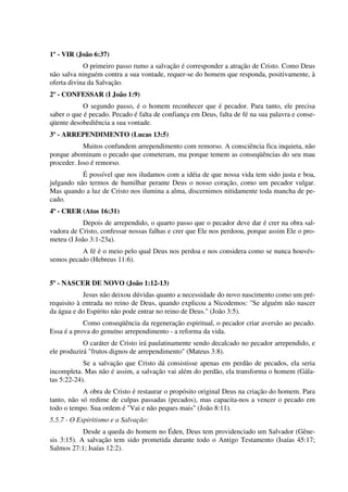 1º - VIR (João 6:37)
O primeiro passo rumo a salvação é corresponder a atração de Cristo. Como Deus
não salva ninguém contra a sua vontade, requer-se do homem que responda, positivamente, à
oferta divina da Salvação.
2º - CONFESSAR (I João 1:9)
O segundo passo, é o homem reconhecer que é pecador. Para tanto, ele precisa
saber o que é pecado. Pecado é falta de confiança em Deus, falta de fé na sua palavra e conse-
qüente desobediência a sua vontade.
3º - ARREPENDIMENTO (Lucas 13:5)
Muitos confundem arrependimento com remorso. A consciência fica inquieta, não
porque abominam o pecado que cometeram, ma porque temem as conseqüências do seu mau
proceder. Isso é remorso.
É possível que nos iludamos com a idéia de que nossa vida tem sido justa e boa,
julgando não termos de humilhar perante Deus o nosso coração, como um pecador vulgar.
Mas quando a luz de Cristo nos ilumina a alma, discernimos nitidamente toda mancha de pe-
cado.
4º - CRER (Atos 16:31)
Depois de arrependido, o quarto passo que o pecador deve dar é crer na obra sal-
vadora de Cristo, confessar nossas falhas e crer que Ele nos perdoou, porque assim Ele o pro-
meteu (I João 3:1-23a).
A fé é o meio pelo qual Deus nos perdoa e nos considera como se nunca houvés-
semos pecado (Hebreus 11:6).
5º - NASCER DE NOVO (João 1:12-13)
Jesus não deixou dúvidas quanto a necessidade do novo nascimento como um pré-
requisito à entrada no reino de Deus, quando explicou a Nicodemos: "Se alguém não nascer
da água e do Espírito não pode entrar no reino de Deus." (João 3:5).
Como conseqüência da regeneração espiritual, o pecador criar aversão ao pecado.
Essa é a prova do genuíno arrependimento - a reforma da vida.
O caráter de Cristo irá paulatinamente sendo decalcado no pecador arrependido, e
ele produzirá "frutos dignos de arrependimento" (Mateus 3:8).
Se a salvação que Cristo dá consistisse apenas em perdão de pecados, ela seria
incompleta. Mas não é assim, a salvação vai além do perdão, ela transforma o homem (Gála-
tas 5:22-24).
A obra de Cristo é restaurar o propósito original Deus na criação do homem. Para
tanto, não só redime de culpas passadas (pecados), mas capacita-nos a vencer o pecado em
todo o tempo. Sua ordem é "Vai e não peques mais" (João 8:11).
5.5.7 - O Espiritismo e a Salvação:
Desde a queda do homem no Éden, Deus tem providenciado um Salvador (Gêne-
sis 3:15). A salvação tem sido prometida durante todo o Antigo Testamento (Isaías 45:17;
Salmos 27:1; Isaías 12:2).
 
