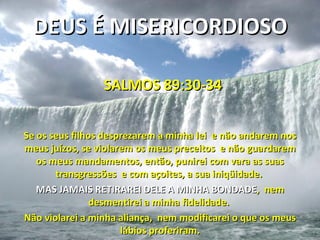 DEUS É MISERICORDIOSO

                 SALMOS 89:30-34


Se os seus filhos desprezarem a minha lei e não andarem nos
meus juízos, se violarem os meus preceitos e não guardarem
   os meus mandamentos, então, punirei com vara as suas
       transgressões e com açoites, a sua iniqüidade.
   MAS JAMAIS RETIRAREI DELE A MINHA BONDADE, nem
                desmentirei a minha fidelidade.
Não violarei a minha aliança, nem modificarei o que os meus
                      lábios proferiram.
 