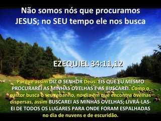 Não somos nós que procuramos
  JESUS; no SEU tempo ele nos busca



                 EZEQUIEL 34:11,12
   Porque assim DIZ O SENHOR Deus: EIS QUE EU MESMO
 PROCURAREI AS MINHAS OVELHAS E AS BUSCAREI. Como o
pastor busca o seu rebanho, no dia em que encontra ovelhas
dispersas, assim BUSCAREI AS MINHAS OVELHAS; LIVRÁ-LAS-
EI DE TODOS OS LUGARES PARA ONDE FORAM ESPALHADAS
               no dia de nuvens e de escuridão.
 
