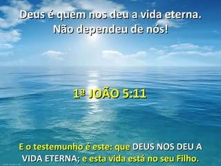 Deus é quem nos deu a vida eterna.
      Não dependeu de nós!




            1ª JOÃO 5:11


E o testemunho é este: que DEUS NOS DEU A
 VIDA ETERNA; e esta vida está no seu Filho.
 