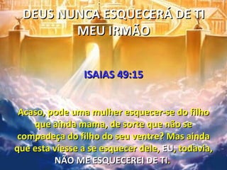 DEUS NUNCA ESQUECERÁ DE TI
        MEU IRMÃO


                ISAIAS 49:15


 Acaso, pode uma mulher esquecer-se do filho
    que ainda mama, de sorte que não se
 compadeça do filho do seu ventre? Mas ainda
que esta viesse a se esquecer dele, EU, todavia,
         NÃO ME ESQUECEREI DE TI.
 